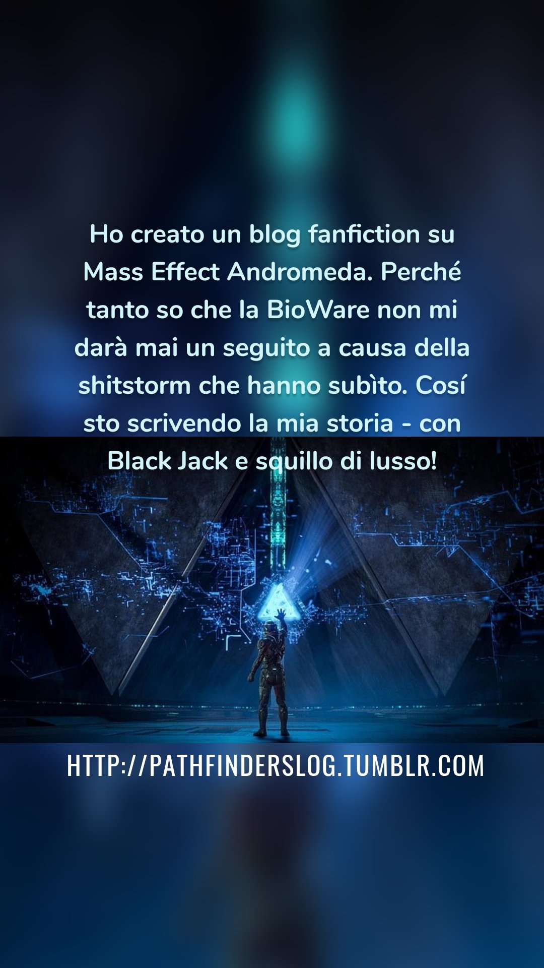 Ho creato un blog fanfiction su Mass Effect Andromeda. Perché tanto so che la BioWare non mi darà mai un seguito a causa della shitstorm che hanno subìto. Cosí sto scrivendo la mia storia - con Black Jack e squillo di lusso! http://pathfinderslog.tumblr.com